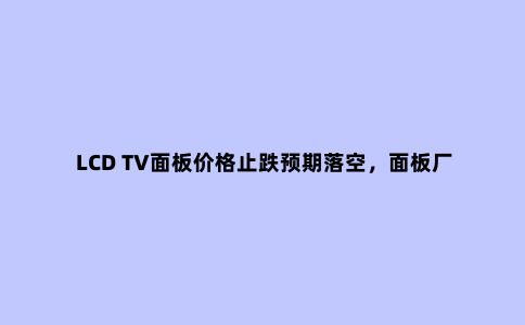 LCD TV面板价格止跌预期落空,面板厂或减产应对