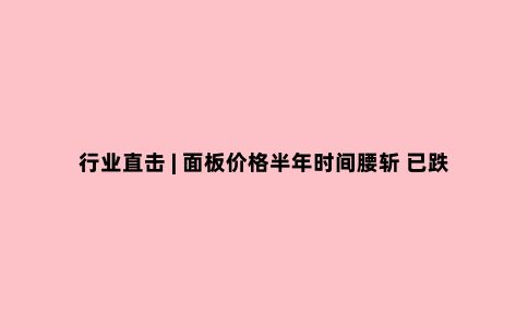 行业直击 | 面板价格半年时间腰斩 已跌至上轮周期底部 行业拐点出现了?