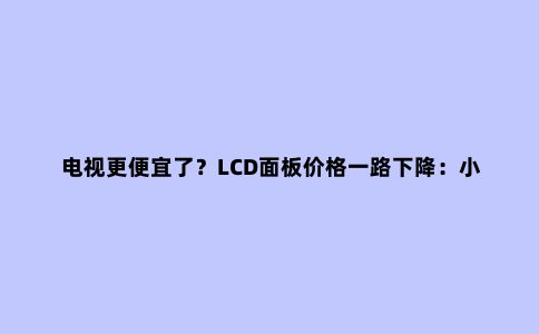 电视更便宜了?LCD面板价格一路下降:小尺寸跌得更猛