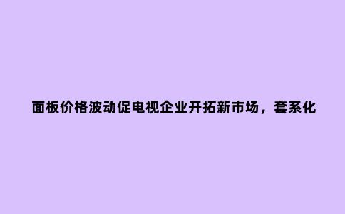 面板价格波动促电视企业开拓新市场，套系化关键在互联互通