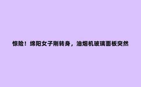 惊险!绵阳女子刚转身,油烟机玻璃面板突然炸裂……