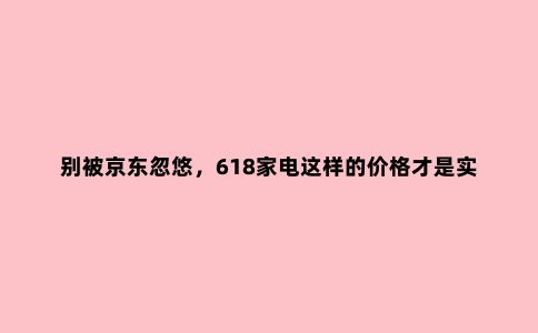 别被京东忽悠,618家电这样的价格才是实惠