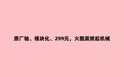 原厂轴、模块化、299元,火酷震掀起机械键盘领域一场大“震”