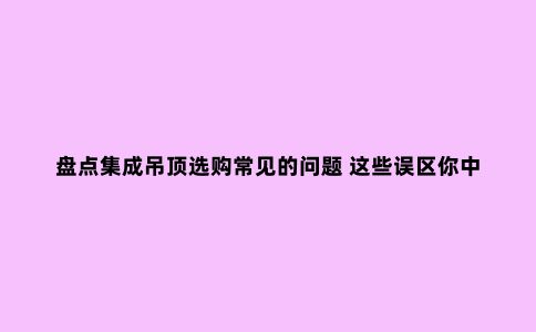 盘点集成吊顶选购常见的问题 这些误区你中招了吗?