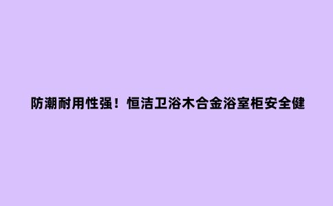 防潮耐用性强!恒洁卫浴木合金浴室柜安全健康,细节贴心到位