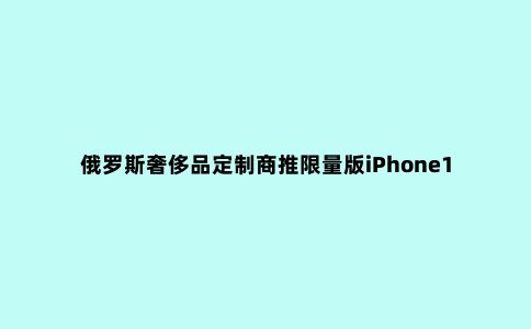 俄罗斯***品定制商推限量版iPhone12,***限量99部 售价3万元起,却没有拍照功能?