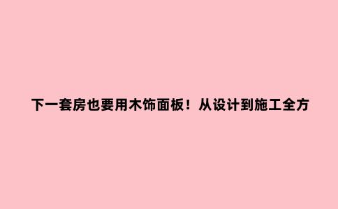 下一套房也要用木饰面板!从设计到施工全方位攻略,性价比太高了