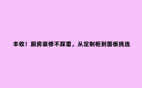丰收！厨房装修不踩雷，从定制柜到面板挑选，一文搞定