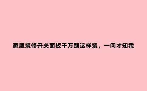 家庭装修开关面板千万别这样装,一问才知我家被坑惨了!