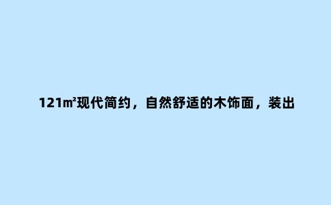 121㎡现代简约,自然舒适的木饰面,装出惬意优雅的体验