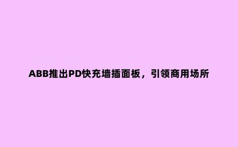 ABB推出PD快充墙插面板，***商用场所装修升级