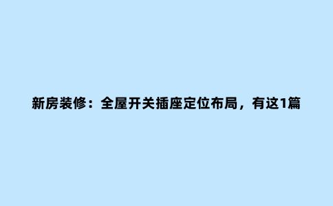 新房装修：全屋开关插座定位布局，有这1篇就足够