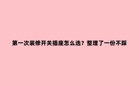 ***次装修开关插座怎么选?整理了一份不踩坑攻略,能省不少钱